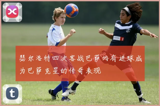 瑟尔洛特四次客战巴萨均有进球成为巴萨克星的传奇表现