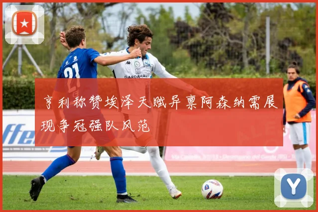 亨利称赞埃泽天赋异禀阿森纳需展现争冠强队风范