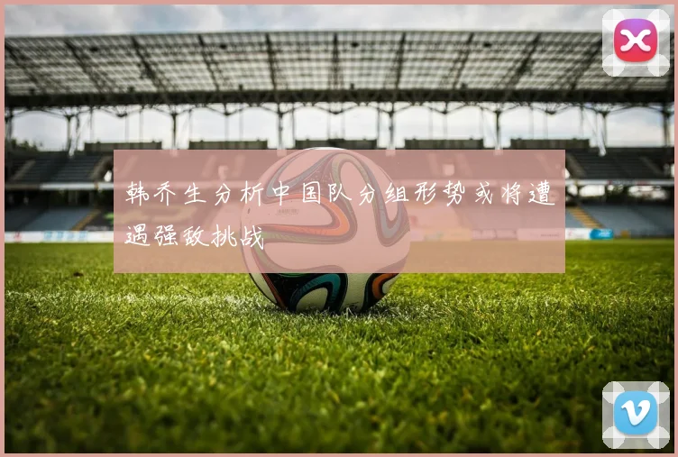 韩乔生分析中国队分组形势或将遭遇强敌挑战