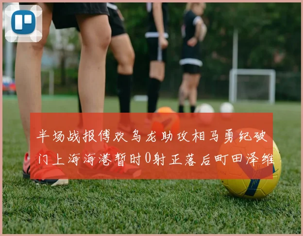 半场战报傅欢乌龙助攻相马勇纪破门上海海港暂时0射正落后町田泽维亚0-2