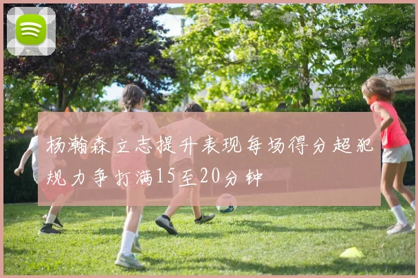 杨瀚森立志提升表现每场得分超犯规力争打满15至20分钟
