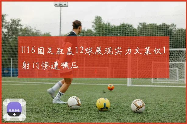U16国足狂轰12球展现实力文莱仅1射门惨遭碾压