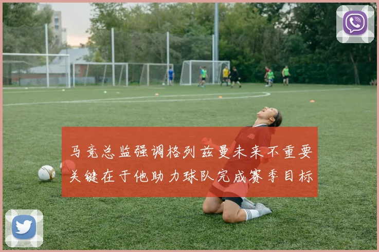 马竞总监强调格列兹曼未来不重要关键在于他助力球队完成赛季目标