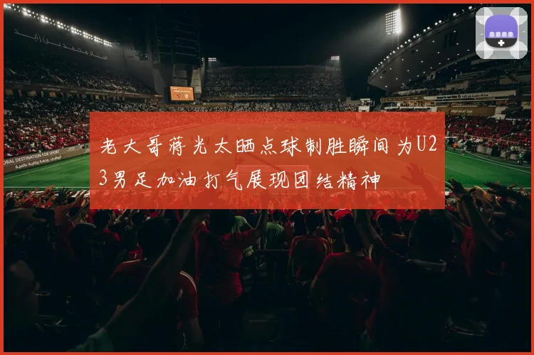 老大哥蒋光太晒点球制胜瞬间为U23男足加油打气展现团结精神