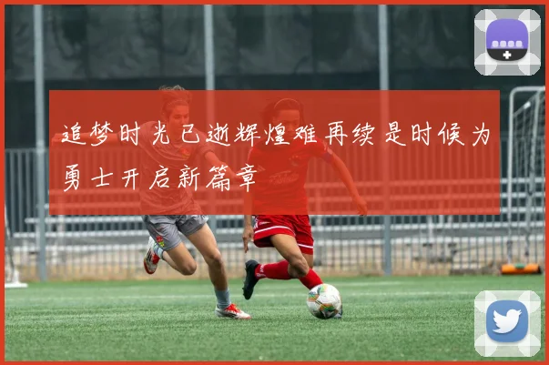 追梦时光已逝辉煌难再续是时候为勇士开启新篇章