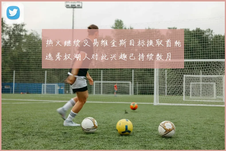 热火继续交易维金斯目标换取首轮选秀权湖人对此兴趣已持续数月