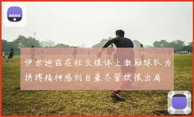 伊尔迪兹在社交媒体上激励球队为拼搏精神感到自豪尽管饮恨出局