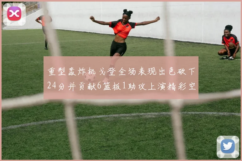 重型轰炸机戈登全场表现出色砍下24分并贡献6篮板1助攻上演精彩空接重扣