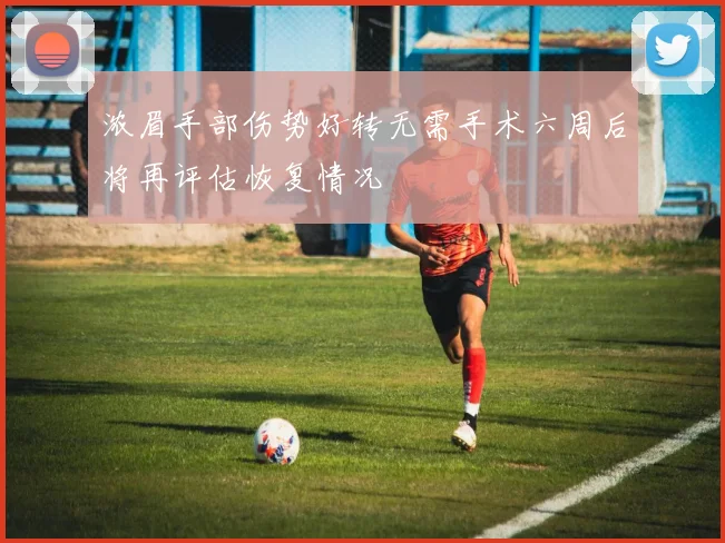 浓眉手部伤势好转无需手术六周后将再评估恢复情况