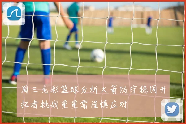 周三竞彩篮球分析火箭防守稳固开拓者挑战重重需谨慎应对
