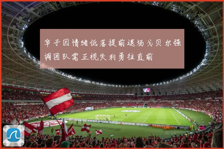 华子因情绪低落提前退场戈贝尔强调团队需正视失利勇往直前