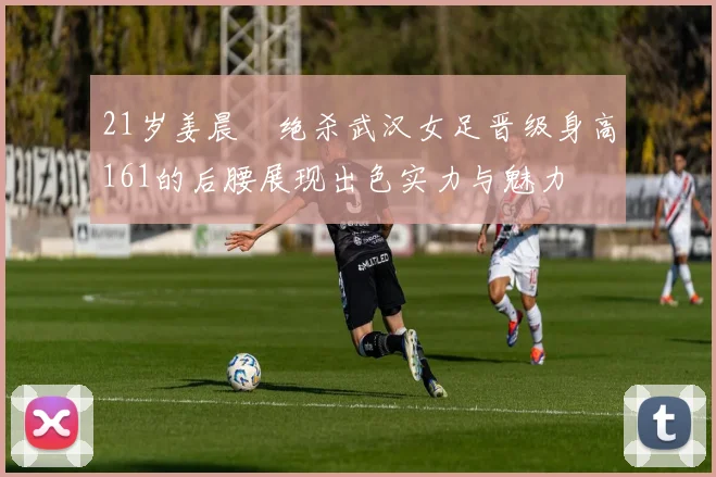 21岁姜晨璟绝杀武汉女足晋级身高161的后腰展现出色实力与魅力