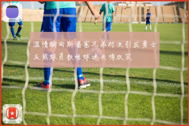 温情瞬间斯潘塞兄弟对决引发勇士灰熊球员教练球迷共鸣欢笑