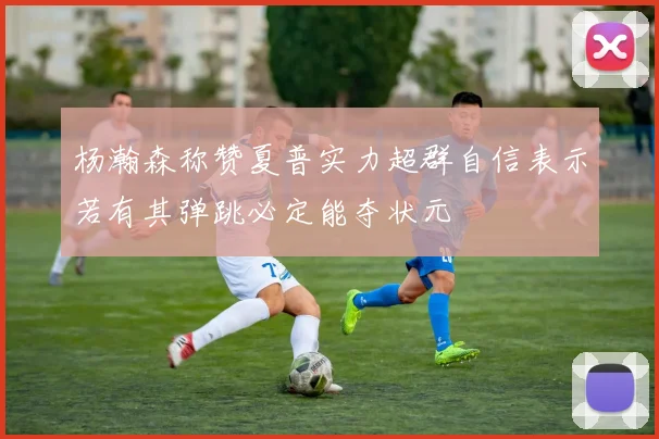 杨瀚森称赞夏普实力超群自信表示若有其弹跳必定能夺状元