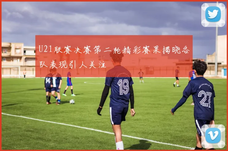 U21联赛决赛第二轮精彩赛果揭晓各队表现引人关注