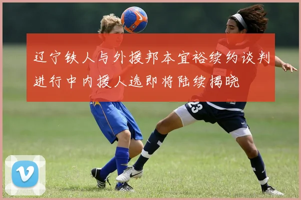 辽宁铁人与外援邦本宜裕续约谈判进行中内援人选即将陆续揭晓