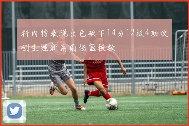 科内特表现出色砍下14分12板4助攻创生涯新高前场篮板数