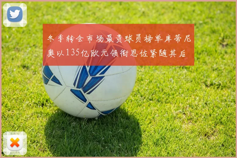 冬季转会市场最贵球员榜单库蒂尼奥以135亿欧元领衔恩佐紧随其后