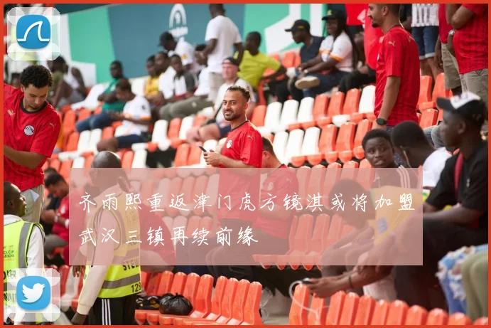 齐雨熙重返津门虎方镜淇或将加盟武汉三镇再续前缘
