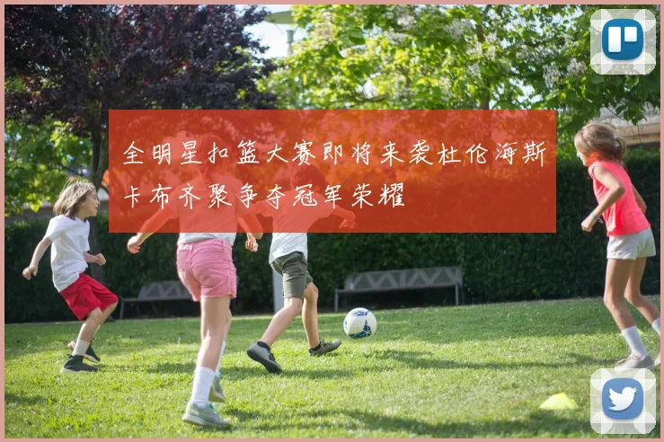 全明星扣篮大赛即将来袭杜伦海斯卡布齐聚争夺冠军荣耀