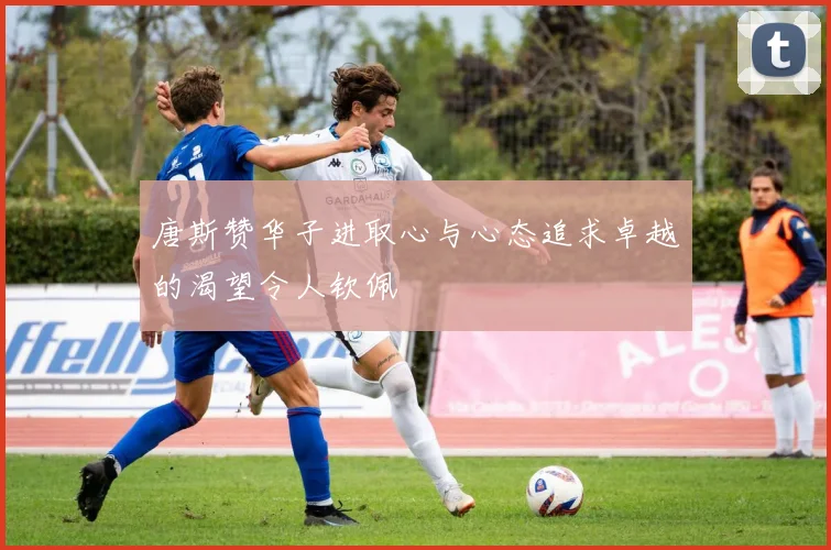 唐斯赞华子进取心与心态追求卓越的渴望令人钦佩
