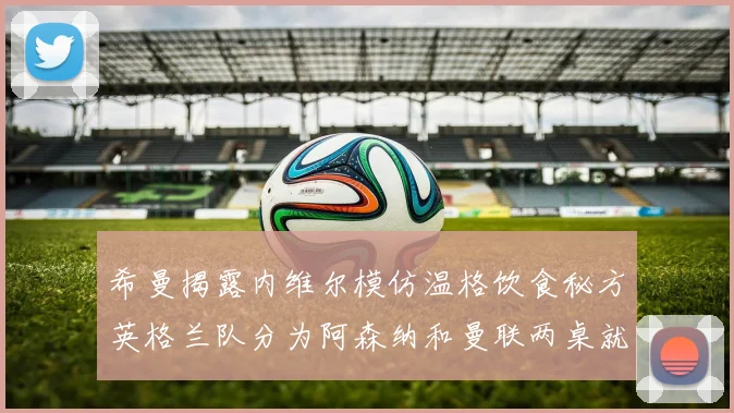 希曼揭露内维尔模仿温格饮食秘方英格兰队分为阿森纳和曼联两桌就餐