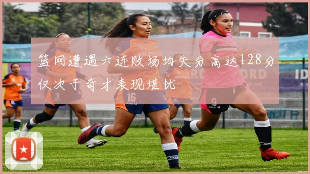 篮网遭遇六连败场均失分高达128分仅次于奇才表现堪忧