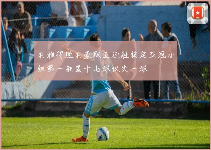 利雅得胜利豪取五连胜锁定亚冠小组第一狂轰十七球仅失一球