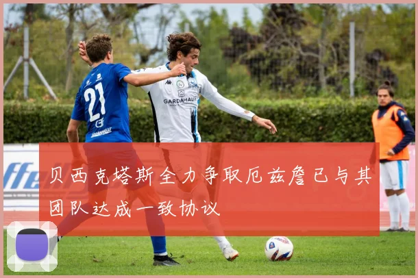 贝西克塔斯全力争取厄兹詹已与其团队达成一致协议