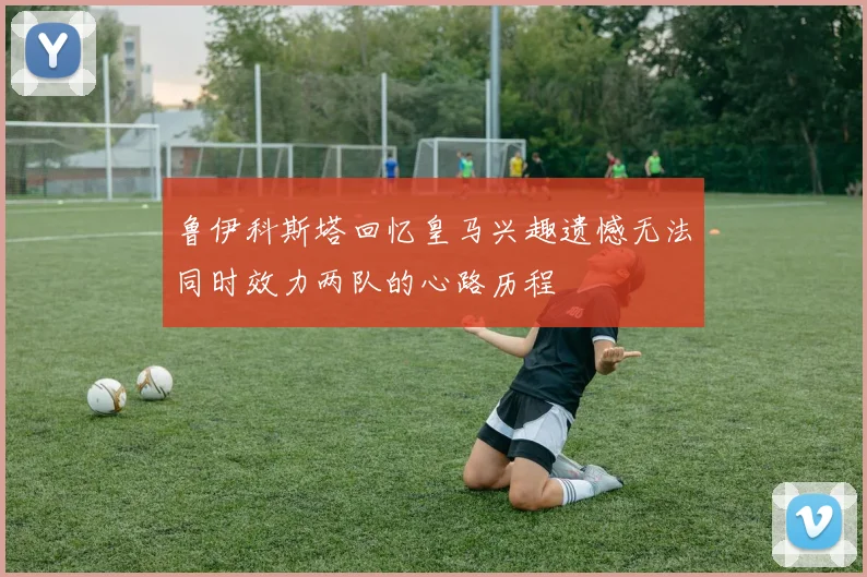 鲁伊科斯塔回忆皇马兴趣遗憾无法同时效力两队的心路历程