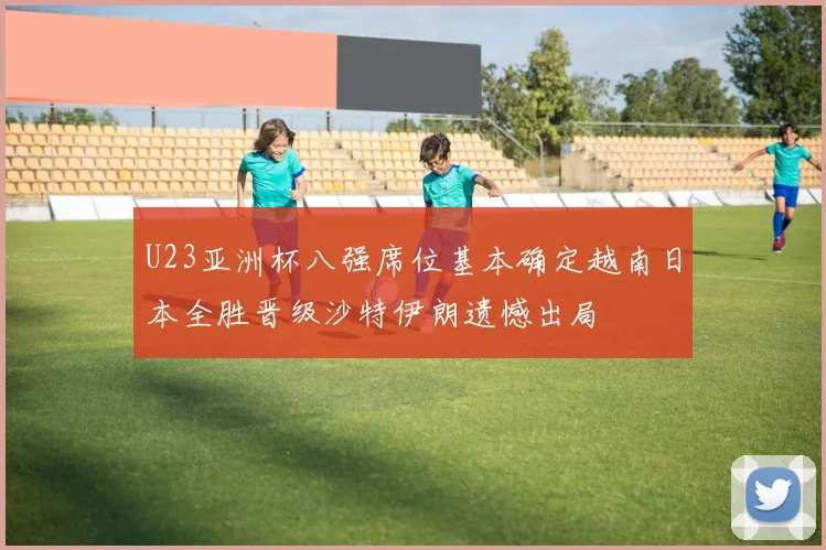 U23亚洲杯八强席位基本确定越南日本全胜晋级沙特伊朗遗憾出局