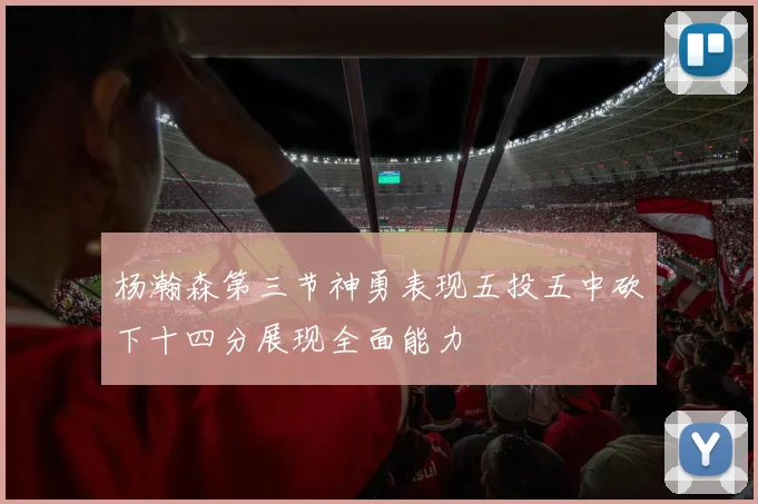 杨瀚森第三节神勇表现五投五中砍下十四分展现全面能力