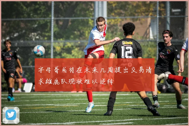 字母哥或将在未来几周提出交易请求雄鹿队现状难以逆转