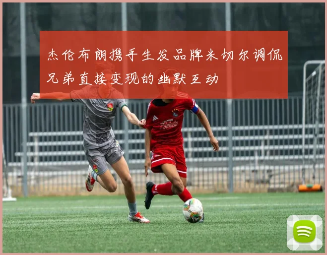杰伦布朗携手生发品牌米切尔调侃兄弟直接变现的幽默互动